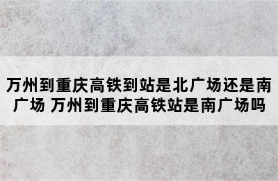 万州到重庆高铁到站是北广场还是南广场 万州到重庆高铁站是南广场吗